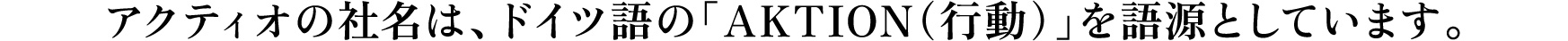 アクティオの社名は、ドイツ語の「AKTION（行動）」を語源としています。