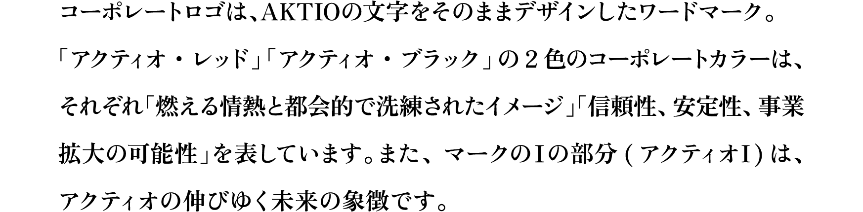 コーポレートロゴは、AKTIOの文字をそのままデザインしたワードマーク。「アクティオ・レッド」「アクティオ・ブラック」の2色のコーポレートカラーは、それぞれ「燃える情熱と都会的で洗練されたイメージ」「信頼性、安定性、事業拡大の可能性」を表しています。また、マークのⅠの部分(アクティオI)は、アクティオの伸びゆく未来の象徴です。