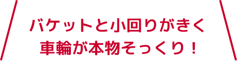 バケットと小回りがきく車輪が本物そっくり！