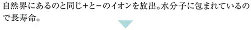 自然界にあるのと同じ+(プラス)と-(マイナス)のイオンを放出。水泡に包まれているので長寿命。