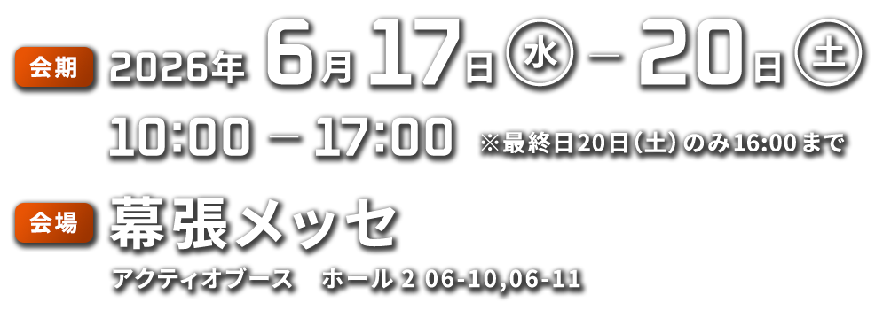 会期:2026年6月17日(水)~20日(土)10:00~17:00 ※最終日20日(土)のみ16:00まで 会場:幕張メッセアクティオブース ホール2 06-10,06-11